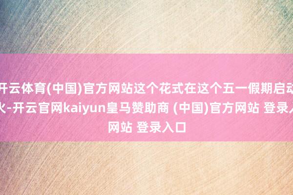 开云体育(中国)官方网站这个花式在这个五一假期启动爆火-开云官网kaiyun皇马赞助商 (中国)官方网站 登录入口