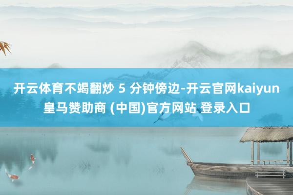 开云体育不竭翻炒 5 分钟傍边-开云官网kaiyun皇马赞助商 (中国)官方网站 登录入口