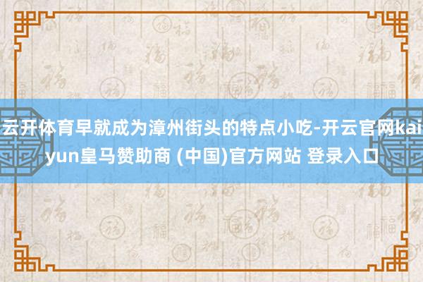 云开体育早就成为漳州街头的特点小吃-开云官网kaiyun皇马赞助商 (中国)官方网站 登录入口