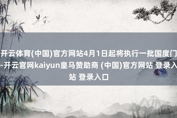 开云体育(中国)官方网站4月1日起将执行一批国度门径-开云官网kaiyun皇马赞助商 (中国)官方网站 登录入口