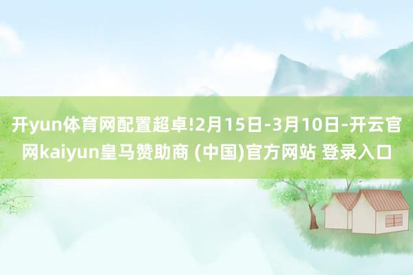 开yun体育网配置超卓!2月15日-3月10日-开云官网kaiyun皇马赞助商 (中国)官方网站 登录入口