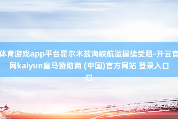 体育游戏app平台霍尔木兹海峡航运握续受阻-开云官网kaiyun皇马赞助商 (中国)官方网站 登录入口