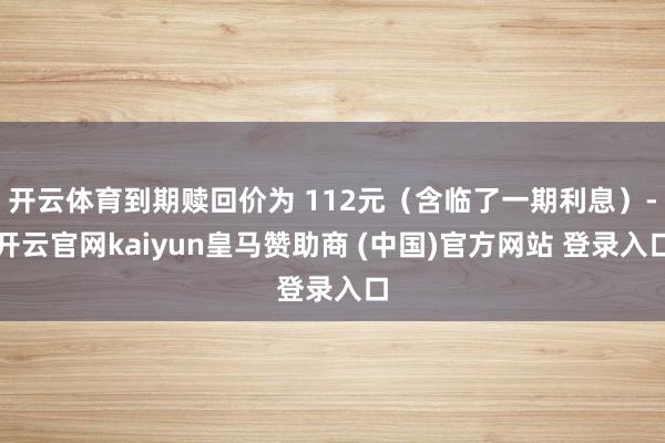 开云体育到期赎回价为 112元（含临了一期利息）-开云官网kaiyun皇马赞助商 (中国)官方网站 登录入口