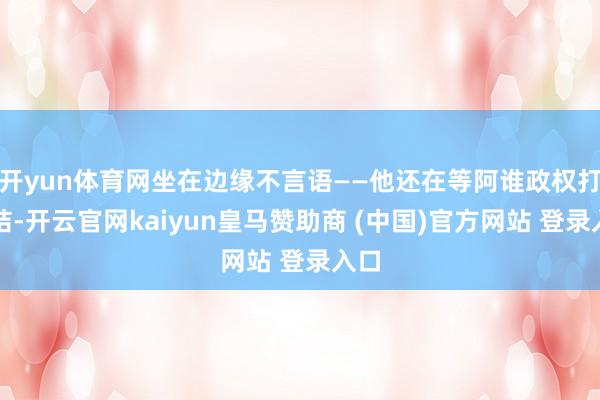 开yun体育网坐在边缘不言语——他还在等阿谁政权打总结-开云官网kaiyun皇马赞助商 (中国)官方网站 登录入口