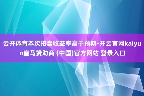 云开体育本次拍卖收益率高于预期-开云官网kaiyun皇马赞助商 (中国)官方网站 登录入口