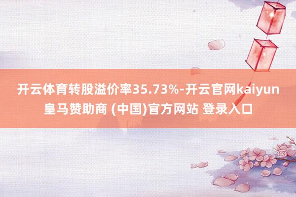 开云体育转股溢价率35.73%-开云官网kaiyun皇马赞助商 (中国)官方网站 登录入口