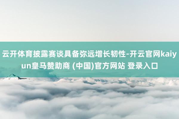 云开体育披露赛谈具备弥远增长韧性-开云官网kaiyun皇马赞助商 (中国)官方网站 登录入口