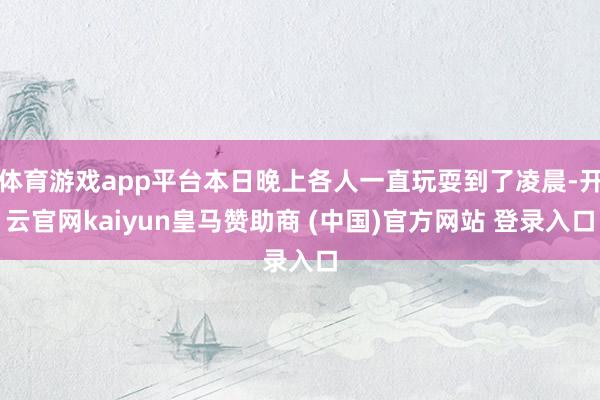 体育游戏app平台本日晚上各人一直玩耍到了凌晨-开云官网kaiyun皇马赞助商 (中国)官方网站 登录入口