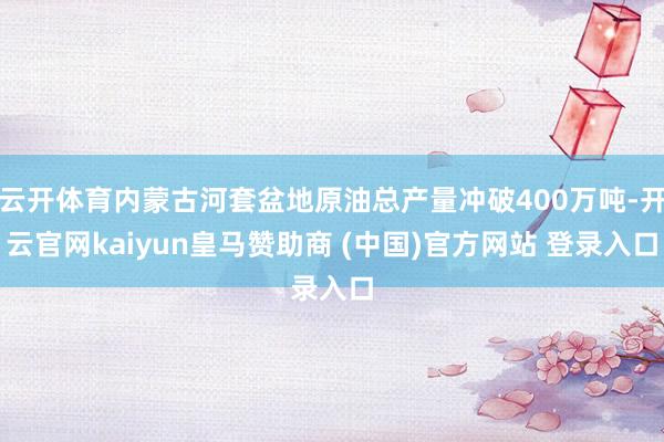 云开体育内蒙古河套盆地原油总产量冲破400万吨-开云官网kaiyun皇马赞助商 (中国)官方网站 登录入口