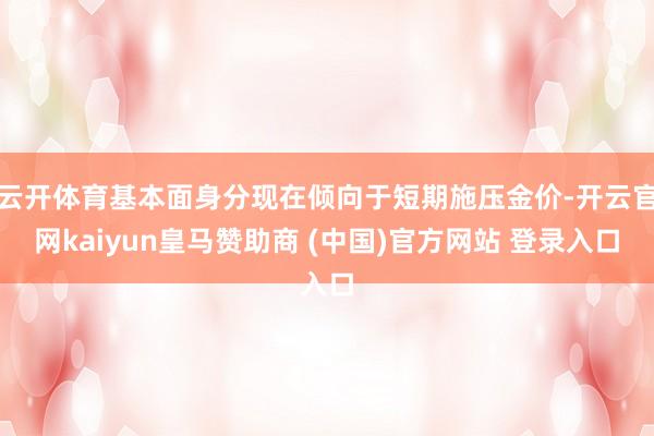 云开体育基本面身分现在倾向于短期施压金价-开云官网kaiyun皇马赞助商 (中国)官方网站 登录入口