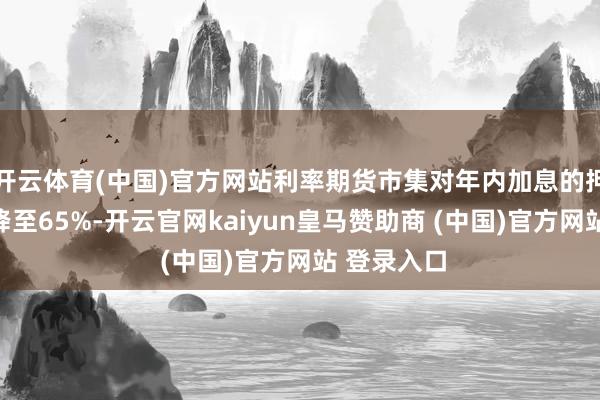 开云体育(中国)官方网站利率期货市集对年内加息的押注概率已降至65%-开云官网kaiyun皇马赞助商 (中国)官方网站 登录入口