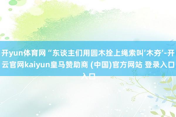 开yun体育网“东谈主们用圆木拴上绳索叫‘木夯’-开云官网kaiyun皇马赞助商 (中国)官方网站 登录入口