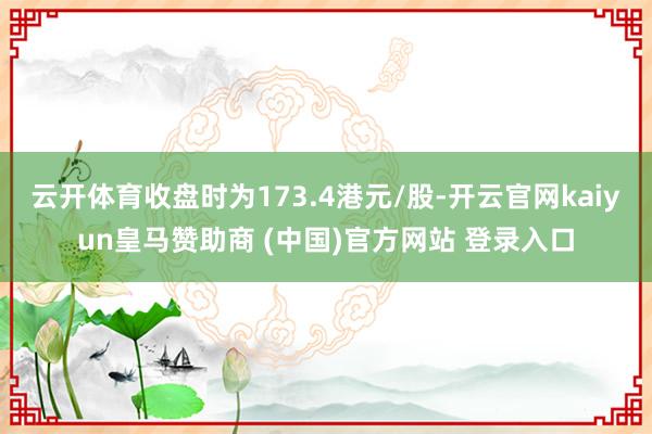 云开体育收盘时为173.4港元/股-开云官网kaiyun皇马赞助商 (中国)官方网站 登录入口