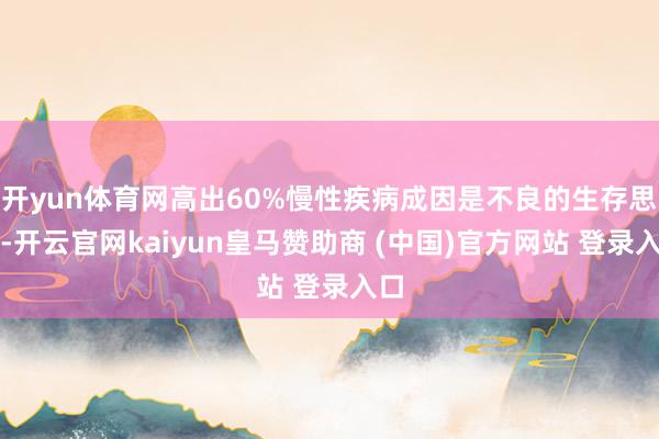 开yun体育网高出60%慢性疾病成因是不良的生存思态-开云官网kaiyun皇马赞助商 (中国)官方网站 登录入口
