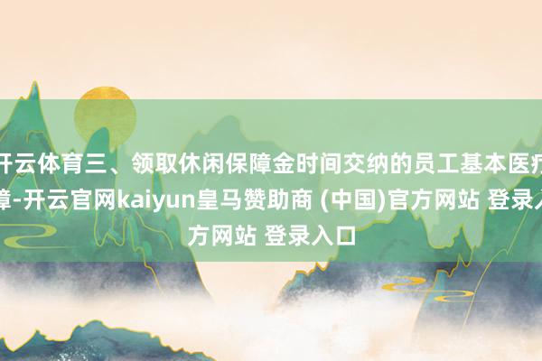 开云体育三、领取休闲保障金时间交纳的员工基本医疗保障-开云官网kaiyun皇马赞助商 (中国)官方网站 登录入口