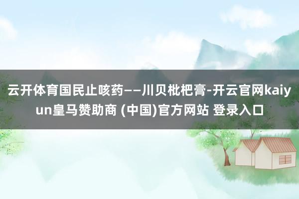 云开体育国民止咳药——川贝枇杷膏-开云官网kaiyun皇马赞助商 (中国)官方网站 登录入口