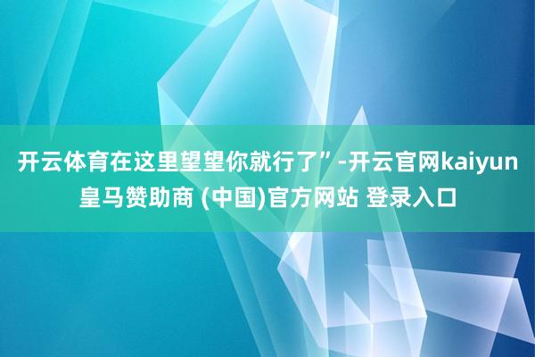 开云体育在这里望望你就行了”-开云官网kaiyun皇马赞助商 (中国)官方网站 登录入口