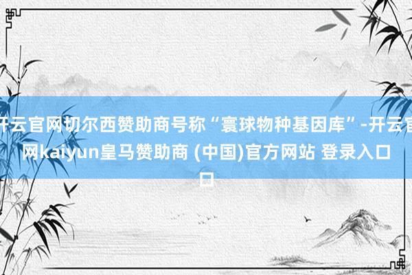 开云官网切尔西赞助商号称“寰球物种基因库”-开云官网kaiyun皇马赞助商 (中国)官方网站 登录入口