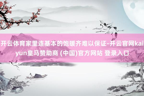 开云体育家里连基本的饱暖齐难以保证-开云官网kaiyun皇马赞助商 (中国)官方网站 登录入口