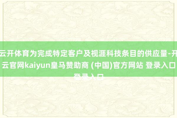 云开体育为完成特定客户及视涯科技条目的供应量-开云官网kaiyun皇马赞助商 (中国)官方网站 登录入口