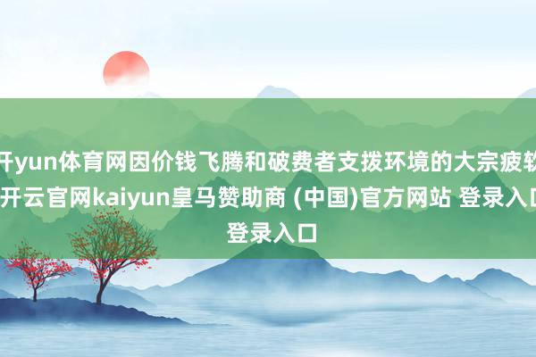 开yun体育网因价钱飞腾和破费者支拨环境的大宗疲软-开云官网kaiyun皇马赞助商 (中国)官方网站 登录入口