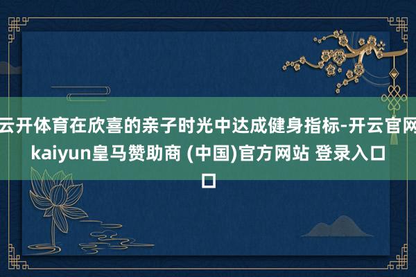 云开体育在欣喜的亲子时光中达成健身指标-开云官网kaiyun皇马赞助商 (中国)官方网站 登录入口