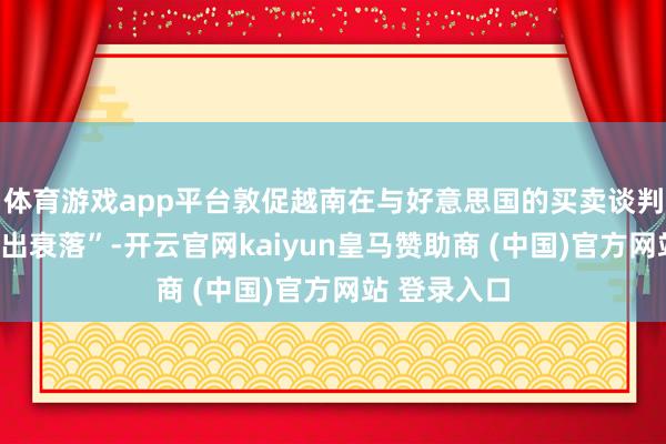 体育游戏app平台敦促越南在与好意思国的买卖谈判中“严慎作出衰落”-开云官网kaiyun皇马赞助商 (中国)官方网站 登录入口