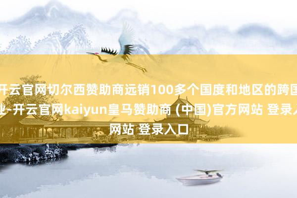 开云官网切尔西赞助商远销100多个国度和地区的跨国企业-开云官网kaiyun皇马赞助商 (中国)官方网站 登录入口