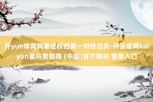 开yun体育网著述权归第一财经总共-开云官网kaiyun皇马赞助商 (中国)官方网站 登录入口