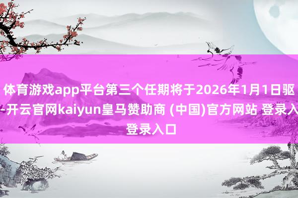 体育游戏app平台第三个任期将于2026年1月1日驱动-开云官网kaiyun皇马赞助商 (中国)官方网站 登录入口
