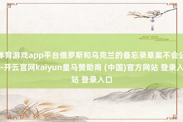 体育游戏app平台俄罗斯和乌克兰的备忘录草案不会公开-开云官网kaiyun皇马赞助商 (中国)官方网站 登录入口