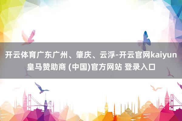 开云体育广东广州、肇庆、云浮-开云官网kaiyun皇马赞助商 (中国)官方网站 登录入口
