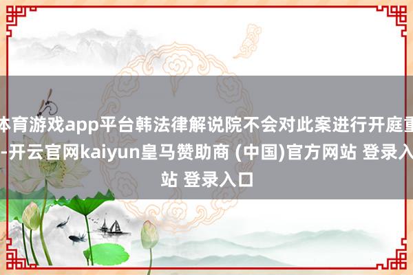 体育游戏app平台韩法律解说院不会对此案进行开庭重审-开云官网kaiyun皇马赞助商 (中国)官方网站 登录入口