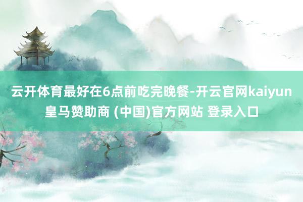云开体育最好在6点前吃完晚餐-开云官网kaiyun皇马赞助商 (中国)官方网站 登录入口