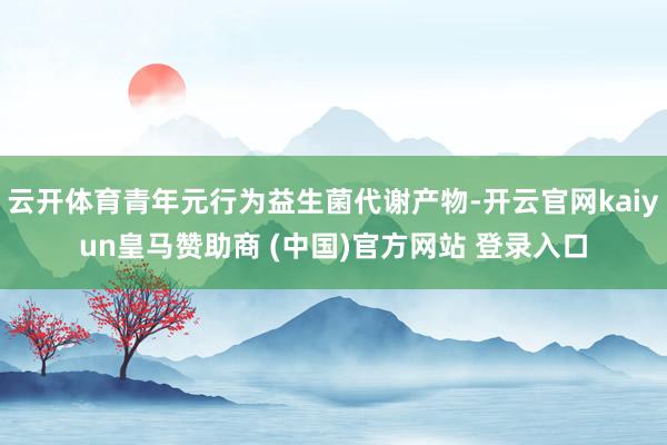 云开体育青年元行为益生菌代谢产物-开云官网kaiyun皇马赞助商 (中国)官方网站 登录入口