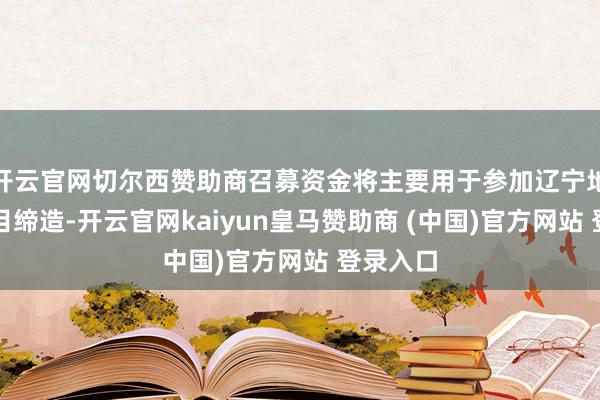 开云官网切尔西赞助商召募资金将主要用于参加辽宁地区新名目缔造-开云官网kaiyun皇马赞助商 (中国)官方网站 登录入口