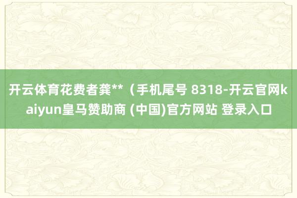 开云体育花费者龚**（手机尾号 8318-开云官网kaiyun皇马赞助商 (中国)官方网站 登录入口