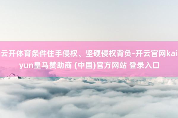 云开体育条件住手侵权、坚硬侵权背负-开云官网kaiyun皇马赞助商 (中国)官方网站 登录入口