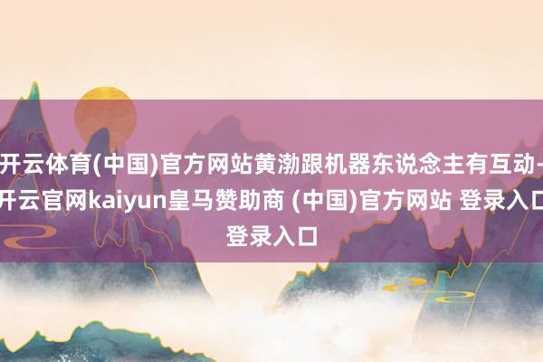 开云体育(中国)官方网站黄渤跟机器东说念主有互动-开云官网kaiyun皇马赞助商 (中国)官方网站 登录入口