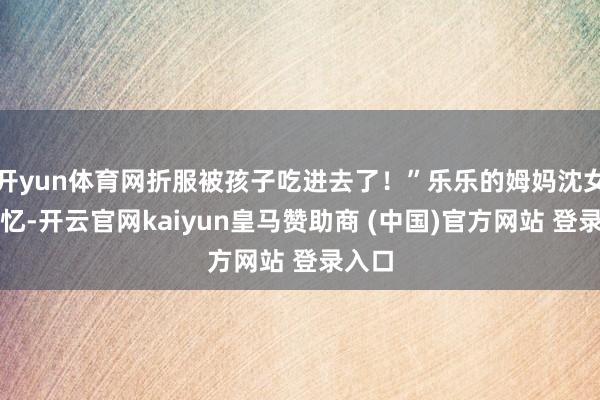 开yun体育网折服被孩子吃进去了！”乐乐的姆妈沈女士回忆-开云官网kaiyun皇马赞助商 (中国)官方网站 登录入口
