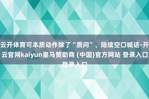 云开体育可本质动作除了“质问”、陆续空口喊话-开云官网kaiyun皇马赞助商 (中国)官方网站 登录入口