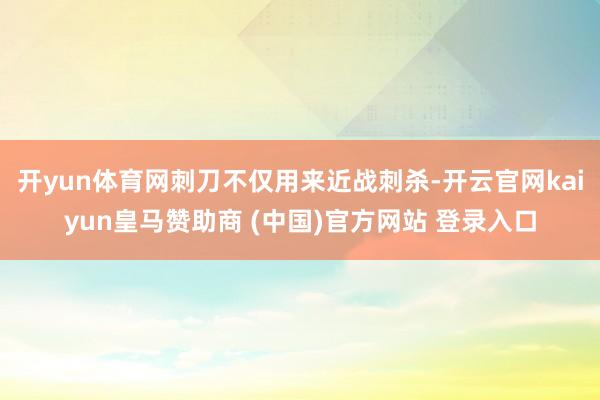 开yun体育网刺刀不仅用来近战刺杀-开云官网kaiyun皇马赞助商 (中国)官方网站 登录入口