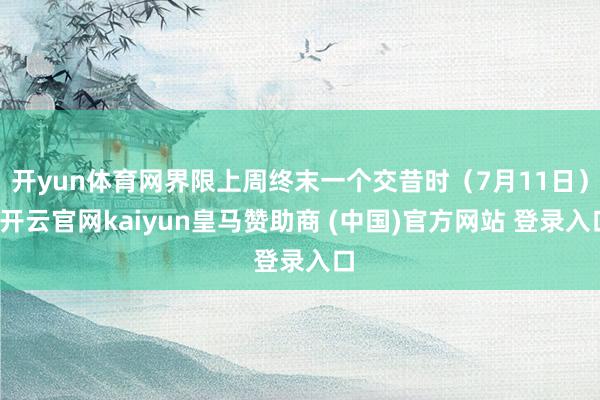 开yun体育网界限上周终末一个交昔时（7月11日）-开云官网kaiyun皇马赞助商 (中国)官方网站 登录入口
