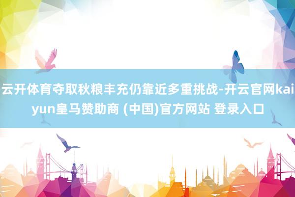 云开体育夺取秋粮丰充仍靠近多重挑战-开云官网kaiyun皇马赞助商 (中国)官方网站 登录入口
