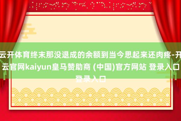 云开体育终末那没退成的余额到当今思起来还肉疼-开云官网kaiyun皇马赞助商 (中国)官方网站 登录入口