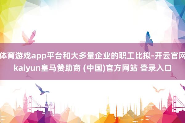 体育游戏app平台和大多量企业的职工比拟-开云官网kaiyun皇马赞助商 (中国)官方网站 登录入口
