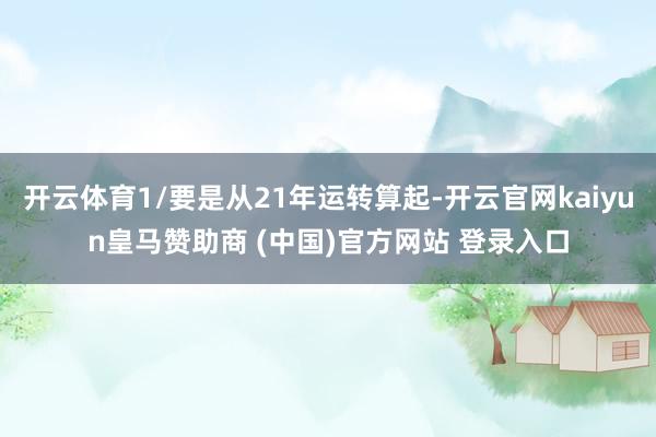 开云体育1/要是从21年运转算起-开云官网kaiyun皇马赞助商 (中国)官方网站 登录入口