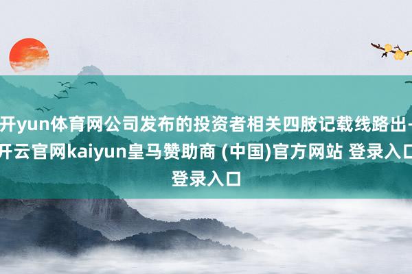 开yun体育网公司发布的投资者相关四肢记载线路出-开云官网kaiyun皇马赞助商 (中国)官方网站 登录入口