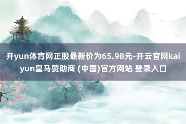 开yun体育网正股最新价为65.98元-开云官网kaiyun皇马赞助商 (中国)官方网站 登录入口