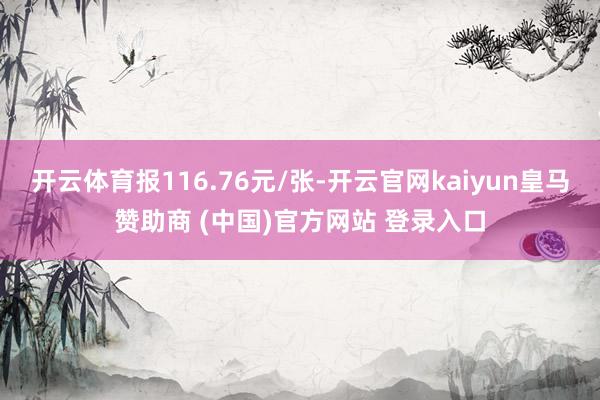 开云体育报116.76元/张-开云官网kaiyun皇马赞助商 (中国)官方网站 登录入口
